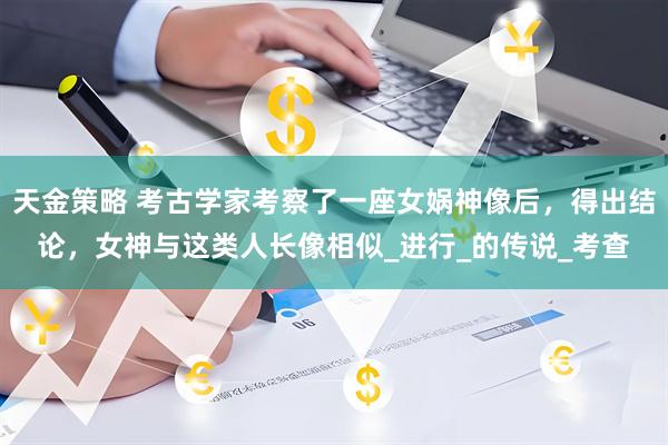 天金策略 考古学家考察了一座女娲神像后，得出结论，女神与这类人长像相似_进行_的传说_考查