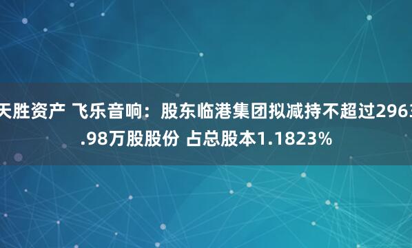 天胜资产 飞乐音响：股东临港集团拟减持不超过2963.98万股股份 占总股本1.1823%