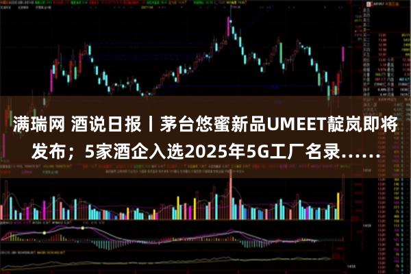 满瑞网 酒说日报丨茅台悠蜜新品UMEET靛岚即将发布；5家酒企入选2025年5G工厂名录……