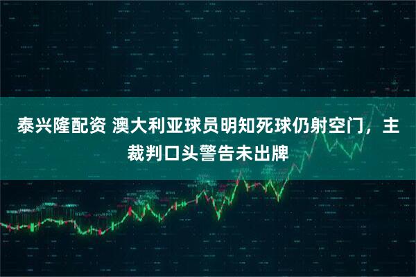 泰兴隆配资 澳大利亚球员明知死球仍射空门，主裁判口头警告未出牌