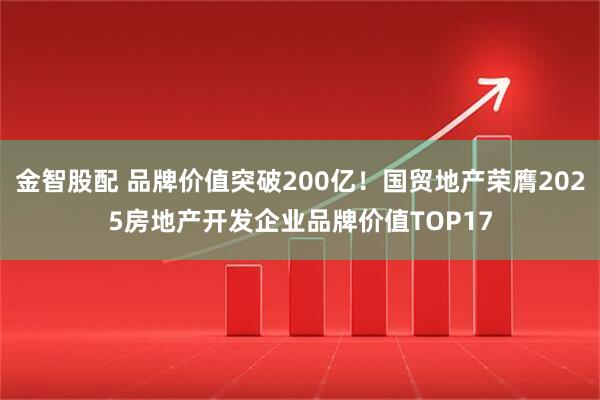 金智股配 品牌价值突破200亿！国贸地产荣膺2025房地产开发企业品牌价值TOP17