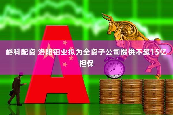 峪科配资 洛阳钼业拟为全资子公司提供不超15亿担保