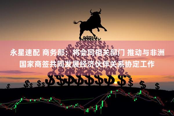 永星速配 商务部：将会同相关部门 推动与非洲国家商签共同发展经济伙伴关系协定工作
