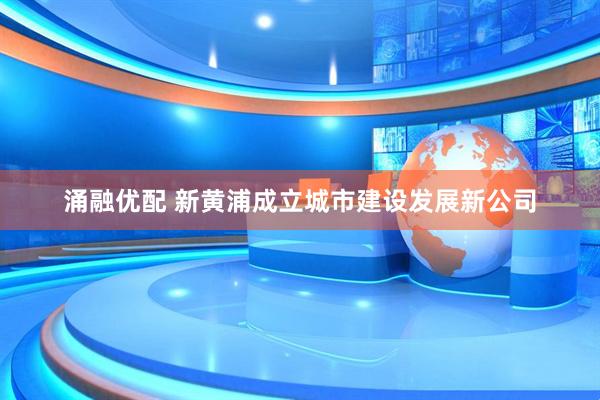 涌融优配 新黄浦成立城市建设发展新公司