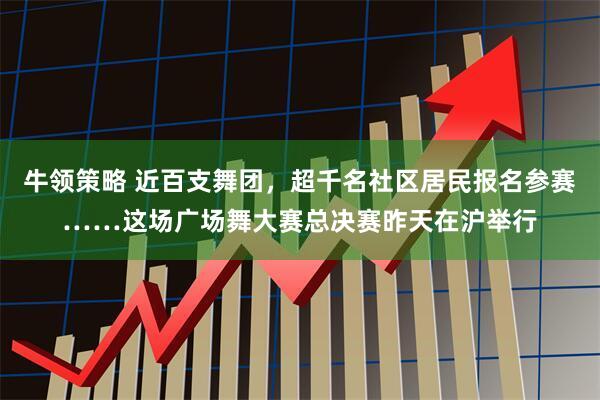 牛领策略 近百支舞团，超千名社区居民报名参赛……这场广场舞大赛总决赛昨天在沪举行