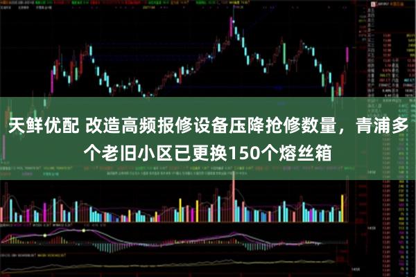 天鲜优配 改造高频报修设备压降抢修数量，青浦多个老旧小区已更换150个熔丝箱