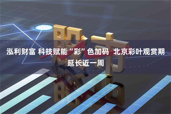 泓利财富 科技赋能“彩”色加码  北京彩叶观赏期延长近一周