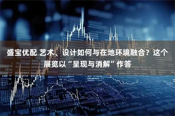 盛宝优配 艺术、设计如何与在地环境融合？这个展览以“呈现与消解”作答