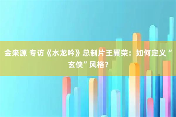 金来源 专访《水龙吟》总制片王翼荣：如何定义“玄侠”风格？