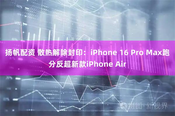 扬帆配资 散热解除封印：iPhone 16 Pro Max跑分反超新款iPhone Air