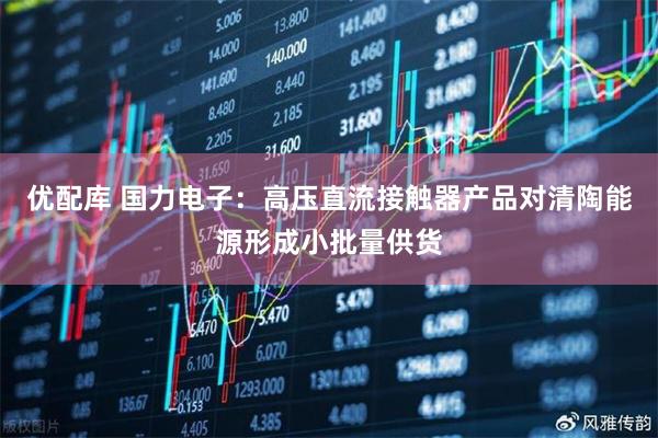 优配库 国力电子：高压直流接触器产品对清陶能源形成小批量供货