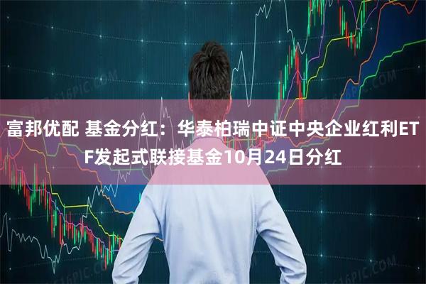 富邦优配 基金分红：华泰柏瑞中证中央企业红利ETF发起式联接基金10月24日分红