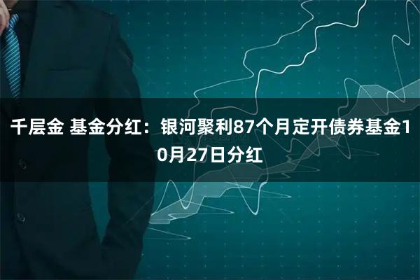 千层金 基金分红：银河聚利87个月定开债券基金10月27日分红
