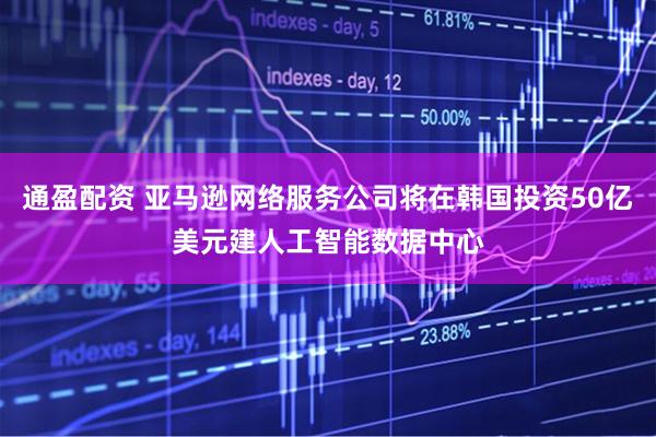 通盈配资 亚马逊网络服务公司将在韩国投资50亿美元建人工智能数据中心
