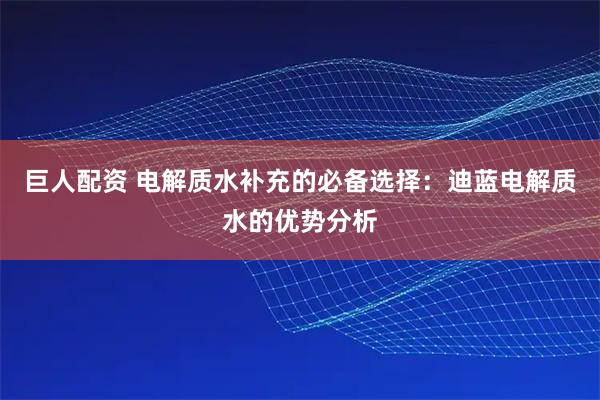巨人配资 电解质水补充的必备选择：迪蓝电解质水的优势分析