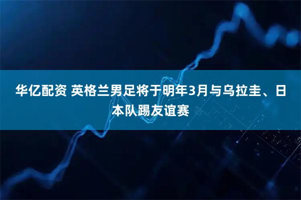 华亿配资 英格兰男足将于明年3月与乌拉圭、日本队踢友谊赛