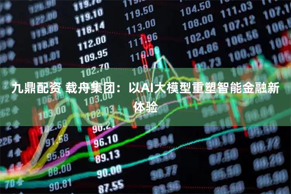 九鼎配资 载舟集团：以AI大模型重塑智能金融新体验
