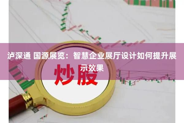 泸深通 国源展览：智慧企业展厅设计如何提升展示效果