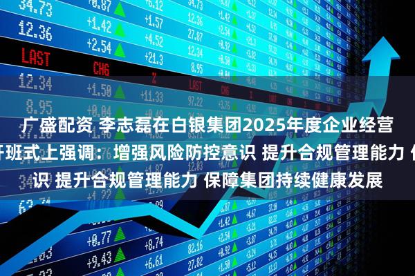 广盛配资 李志磊在白银集团2025年度企业经营风险与合规管理培训开班式上强调：增强风险防控意识 提升合规管理能力 保障集团持续健康发展