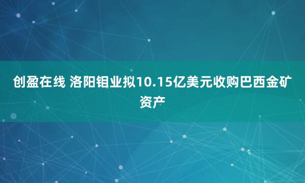 创盈在线 洛阳钼业拟10.15亿美元收购巴西金矿资产