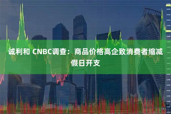 诚利和 CNBC调查：商品价格高企致消费者缩减假日开支