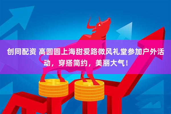 创同配资 高圆圆上海甜爱路微风礼堂参加户外活动，穿搭简约，美丽大气！