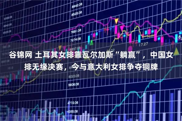 谷锦网 土耳其女排靠瓦尔加斯“躺赢”，中国女排无缘决赛，今与意大利女排争夺铜牌
