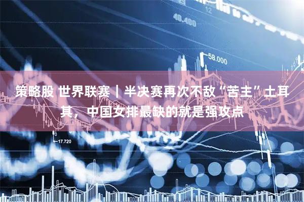策略股 世界联赛｜半决赛再次不敌“苦主”土耳其，中国女排最缺的就是强攻点