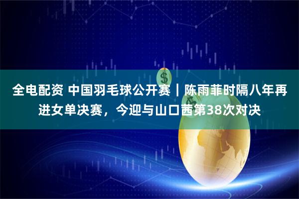 全电配资 中国羽毛球公开赛｜陈雨菲时隔八年再进女单决赛，今迎与山口茜第38次对决